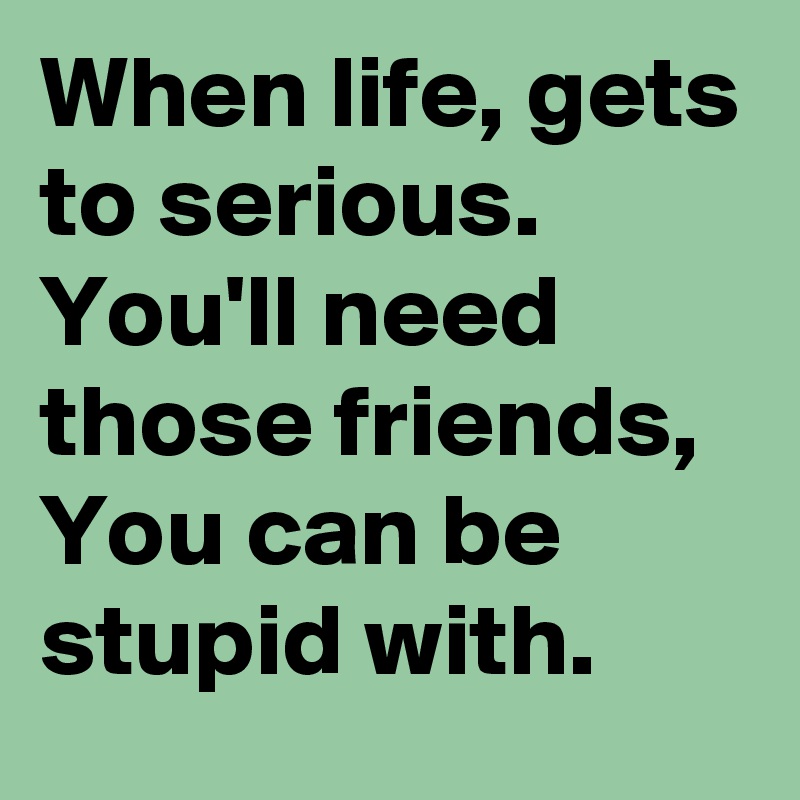 When life, gets to serious.
You'll need those friends,
You can be stupid with.