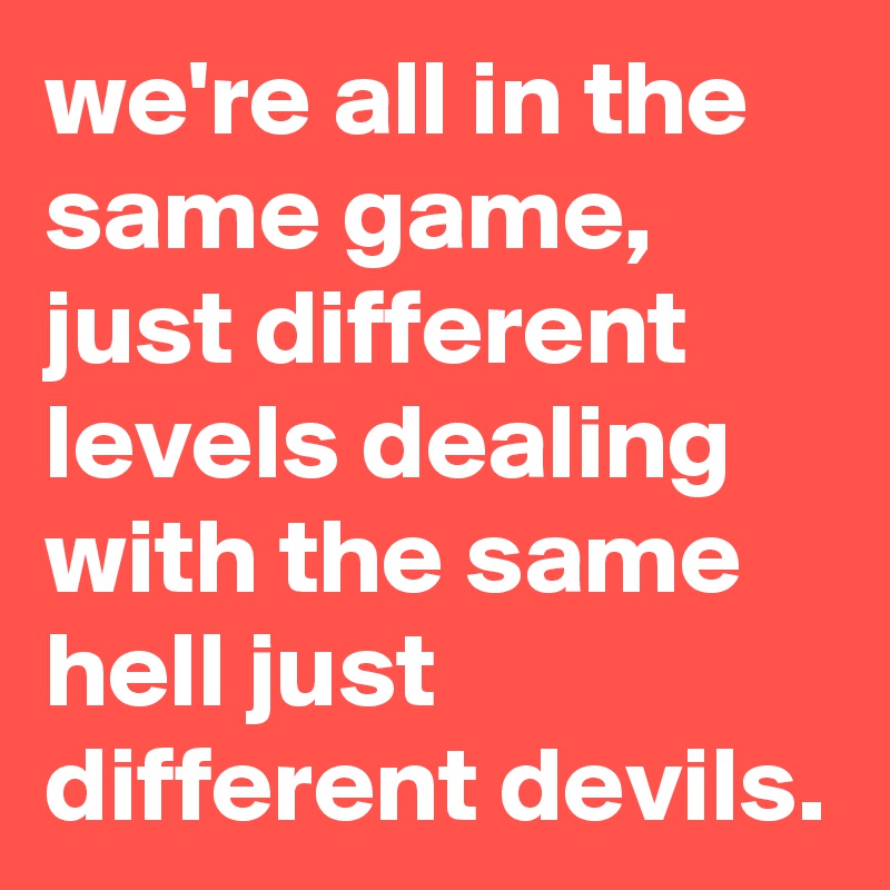 we're all in the same game, just different levels dealing with the same hell just different devils. 