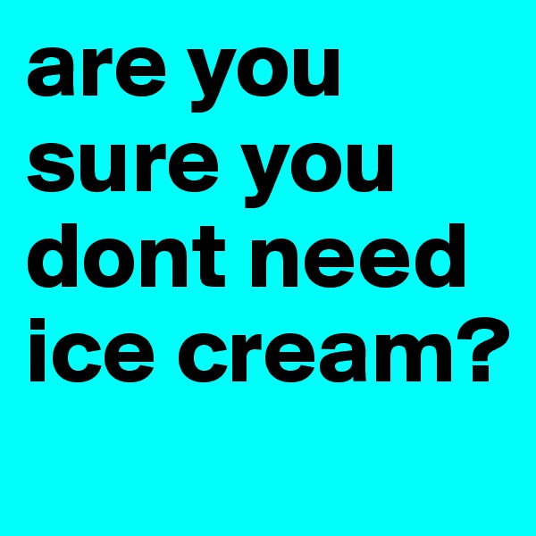 are you sure you dont need ice cream?