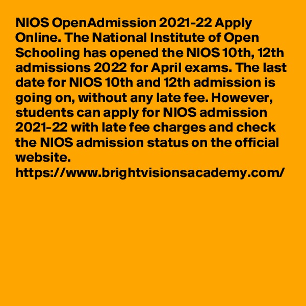 NIOS OpenAdmission 2021-22 Apply Online. The National Institute of Open Schooling has opened the NIOS 10th, 12th admissions 2022 for April exams. The last date for NIOS 10th and 12th admission is going on, without any late fee. However, students can apply for NIOS admission 2021-22 with late fee charges and check the NIOS admission status on the official website.
https://www.brightvisionsacademy.com/
