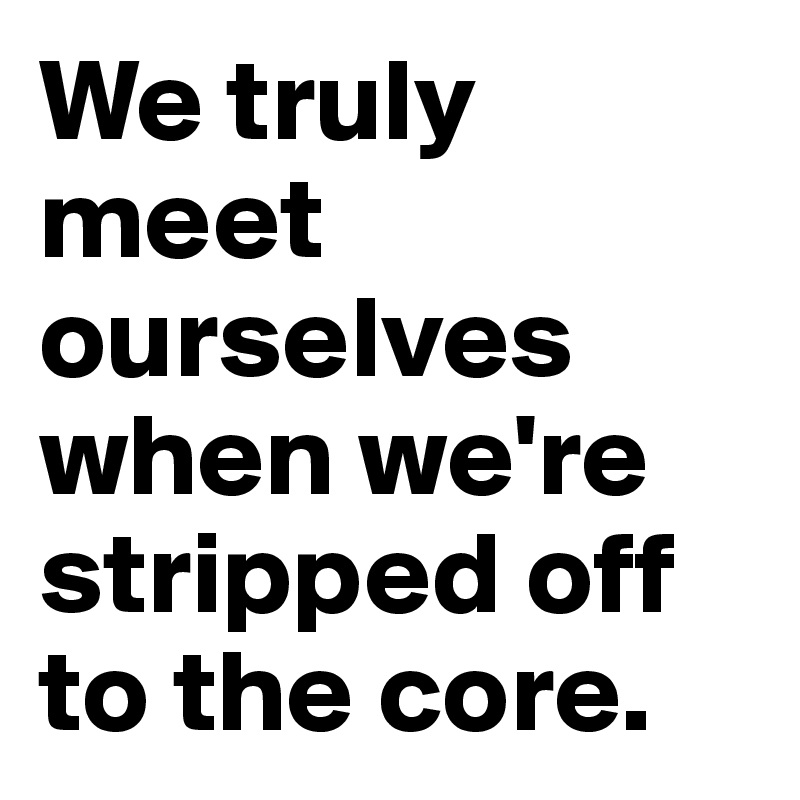 We truly meet ourselves when we're stripped off to the core.
