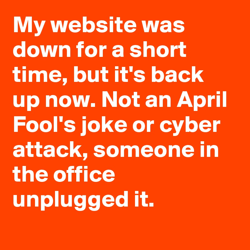My website was down for a short time, but it's back up now. Not an April Fool's joke or cyber attack, someone in the office unplugged it.