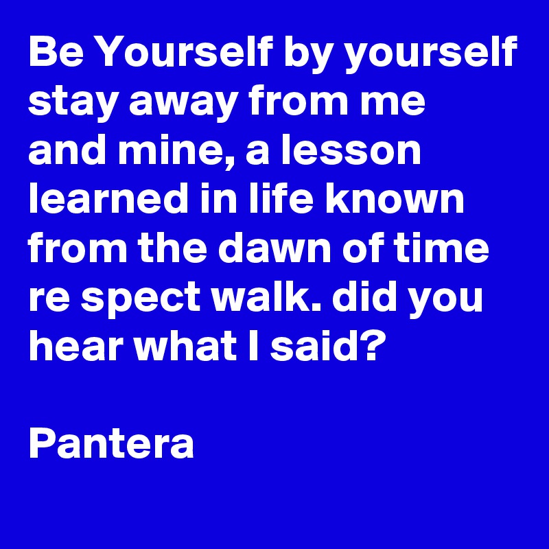 Be Yourself by yourself stay away from me and mine, a lesson learned in life known from the dawn of time re spect walk. did you hear what I said?

Pantera 