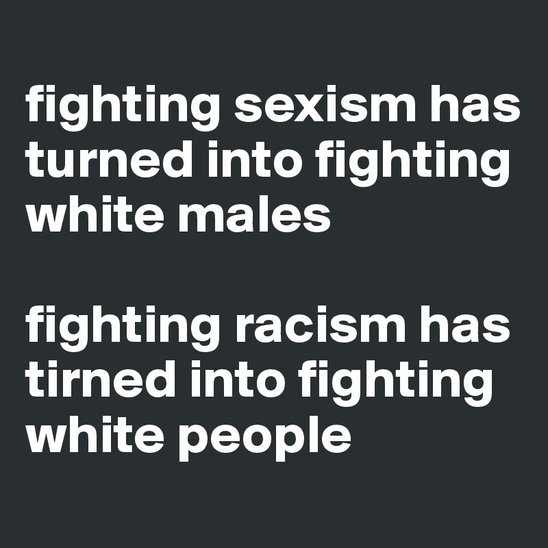
fighting sexism has turned into fighting white males

fighting racism has tirned into fighting white people