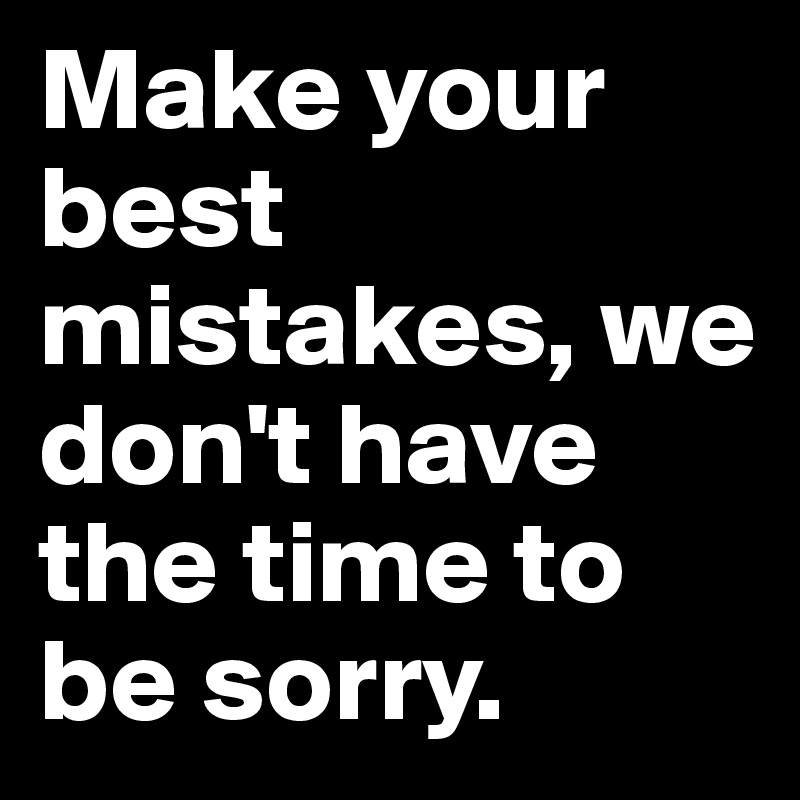 Make your best mistakes, we don't have the time to be sorry.