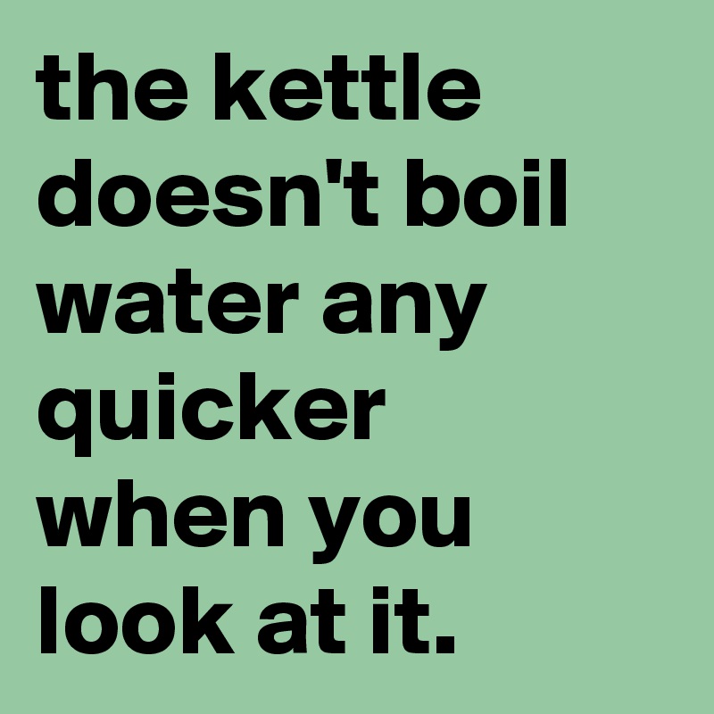 the kettle doesn't boil water any quicker when you look at it.