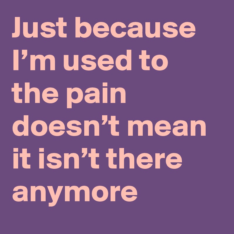 Just because I’m used to the pain doesn’t mean it isn’t there anymore