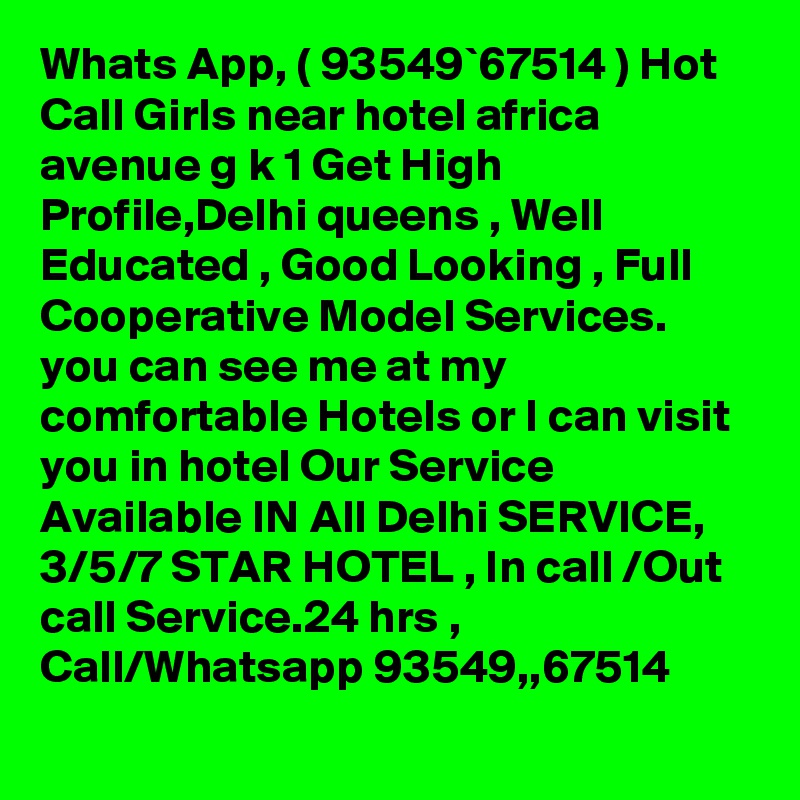 Whats App, ( 93549`67514 ) Hot Call Girls near hotel africa avenue g k 1 Get High Profile,Delhi queens , Well Educated , Good Looking , Full Cooperative Model Services. you can see me at my comfortable Hotels or I can visit you in hotel Our Service Available IN All Delhi SERVICE, 3/5/7 STAR HOTEL , In call /Out call Service.24 hrs , Call/Whatsapp 93549,,67514 
