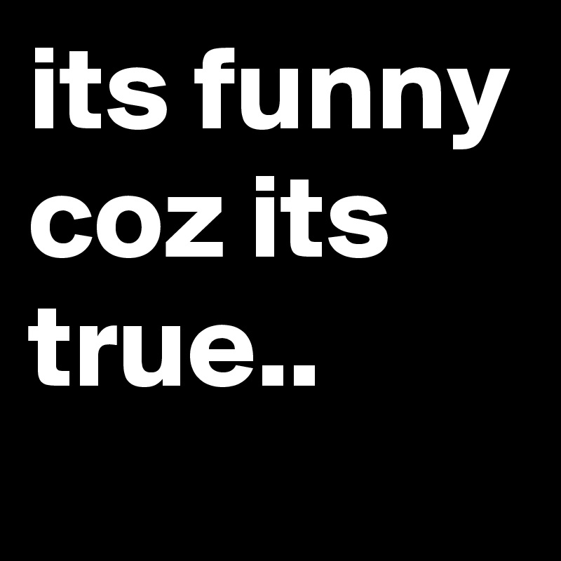 its funny coz its true.. 