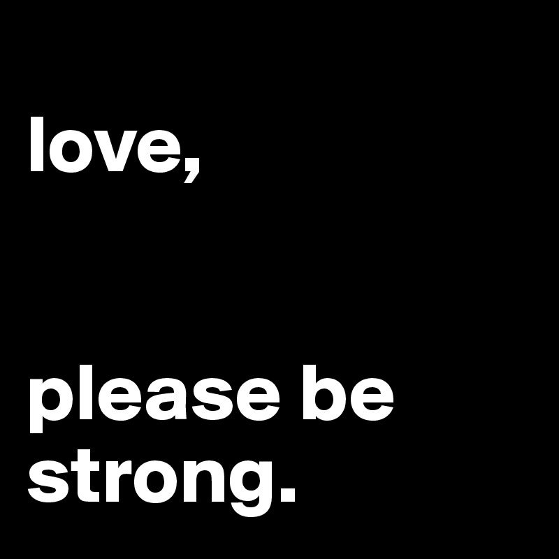 
love, 


please be strong. 