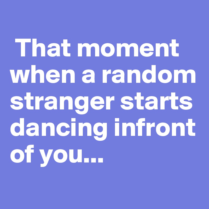 
 That moment  when a random stranger starts dancing infront of you...
