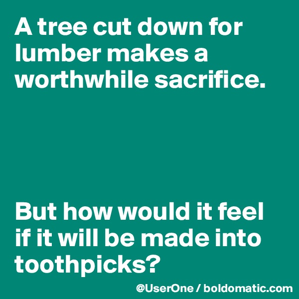 A tree cut down for lumber makes a worthwhile sacrifice.




But how would it feel if it will be made into toothpicks?