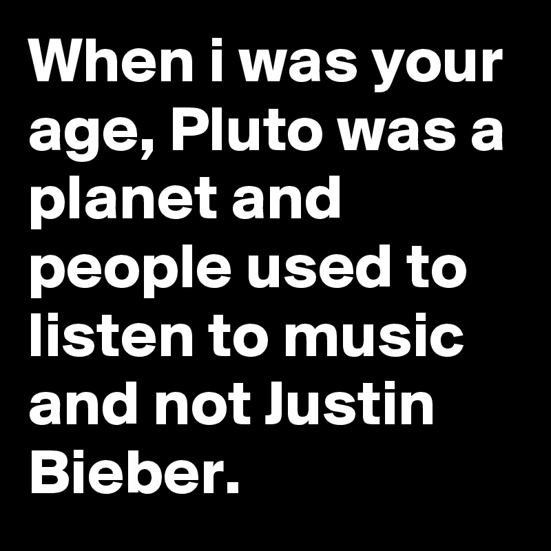 When i was your age, Pluto was a planet and people used to listen to music and not Justin Bieber.