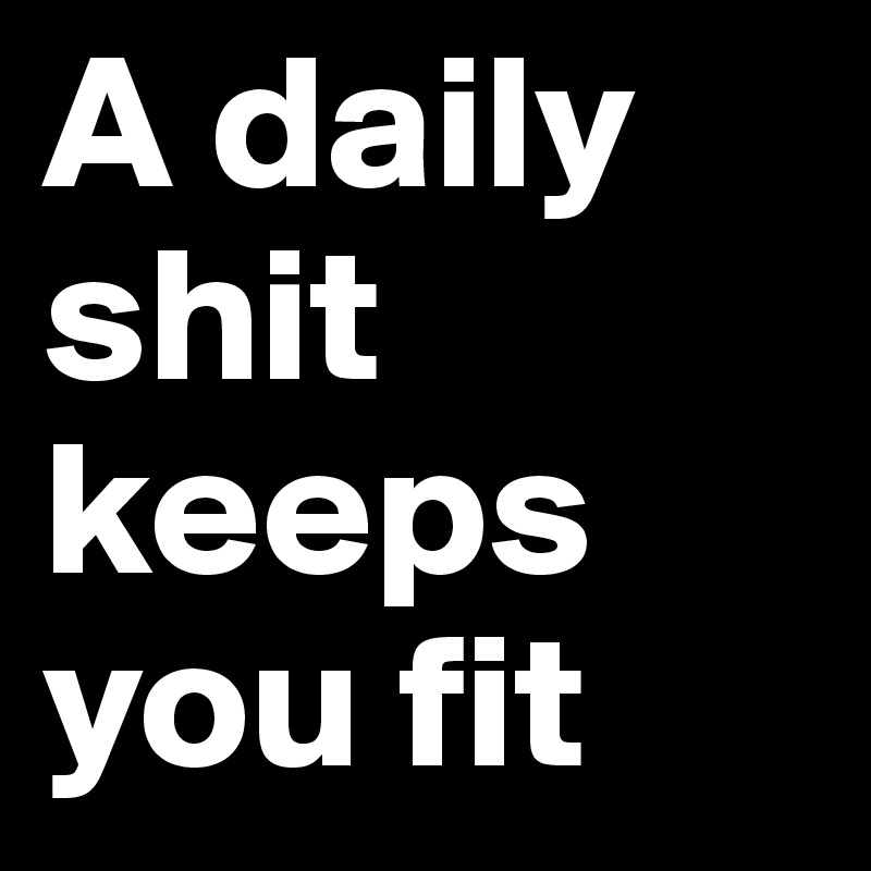 A daily shit keeps you fit