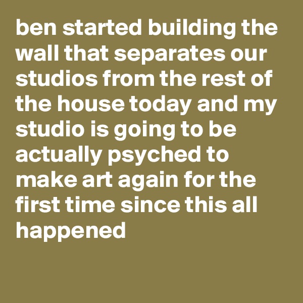 ben started building the wall that separates our studios from the rest of the house today and my studio is going to be  actually psyched to make art again for the first time since this all happened