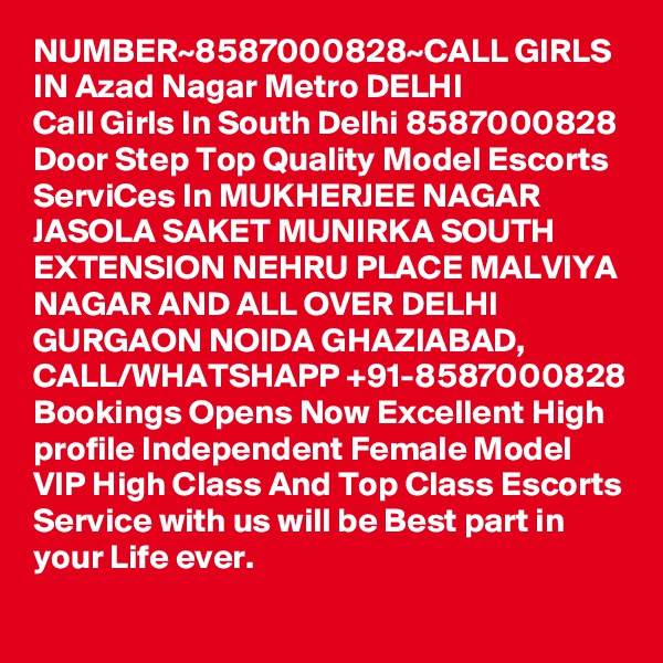 NUMBER~8587000828~CALL GIRLS IN Azad Nagar Metro DELHI
Call Girls In South Delhi 8587000828 Door Step Top Quality Model Escorts ServiCes In MUKHERJEE NAGAR JASOLA SAKET MUNIRKA SOUTH EXTENSION NEHRU PLACE MALVIYA NAGAR AND ALL OVER DELHI GURGAON NOIDA GHAZIABAD,
CALL/WHATSHAPP +91-8587000828 Bookings Opens Now Excellent High profile Independent Female Model VIP High Class And Top Class Escorts Service with us will be Best part in your Life ever.
