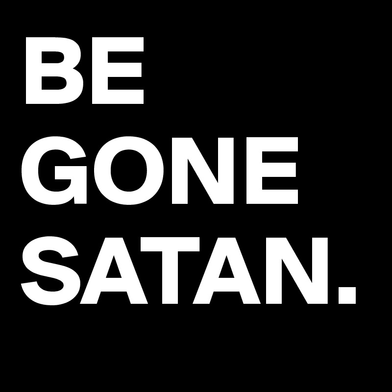 BE
GONE
SATAN.