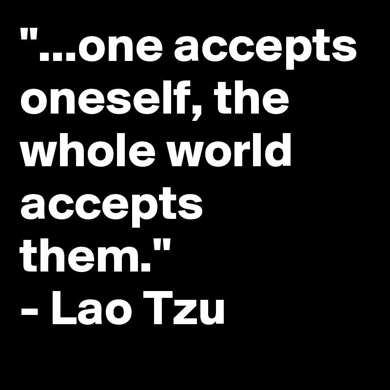 "...one accepts oneself, the whole world accepts them."
- Lao Tzu