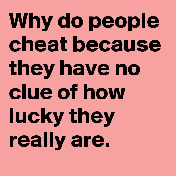 Why do people cheat because they have no clue of how lucky they really are.