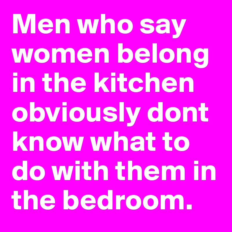 Men who say women belong in the kitchen obviously dont know what to do with them in the bedroom. 