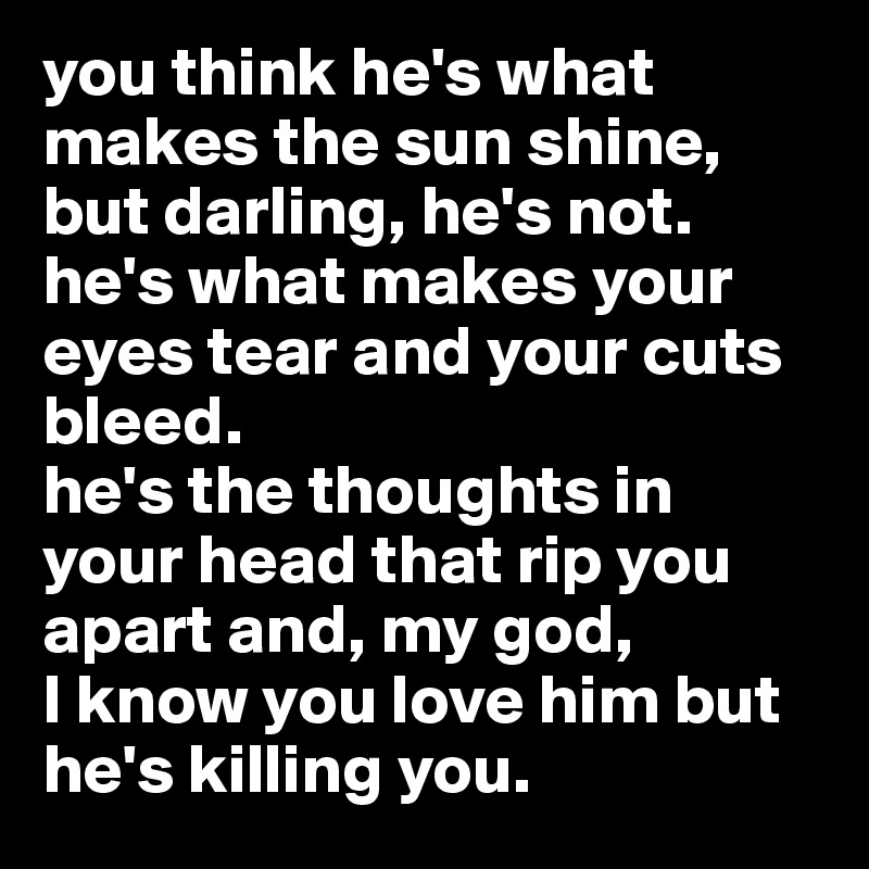 you think he's what makes the sun shine, but darling, he's not. he's what makes your eyes tear and your cuts bleed. 
he's the thoughts in your head that rip you apart and, my god, 
I know you love him but he's killing you. 