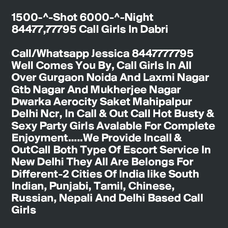 1500-^-Shot 6000-^-Night 84477,77795 Call Girls In Dabri
 
Call/Whatsapp Jessica 8447777795 Well Comes You By, Call Girls In All Over Gurgaon Noida And Laxmi Nagar Gtb Nagar And Mukherjee Nagar Dwarka Aerocity Saket Mahipalpur Delhi Ncr, In Call & Out Call Hot Busty & Sexy Party Girls Avalable For Complete Enjoyment.....We Provide Incall & OutCall Both Type Of Escort Service In New Delhi They All Are Belongs For Different-2 Cities Of India like South Indian, Punjabi, Tamil, Chinese, Russian, Nepali And Delhi Based Call Girls