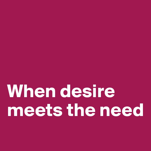 



When desire meets the need
