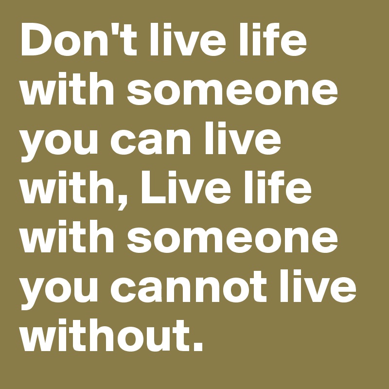 Don't live life with someone you can live with, Live life with someone you cannot live without. 