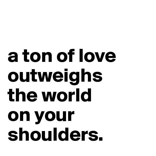 

a ton of love outweighs 
the world 
on your shoulders.