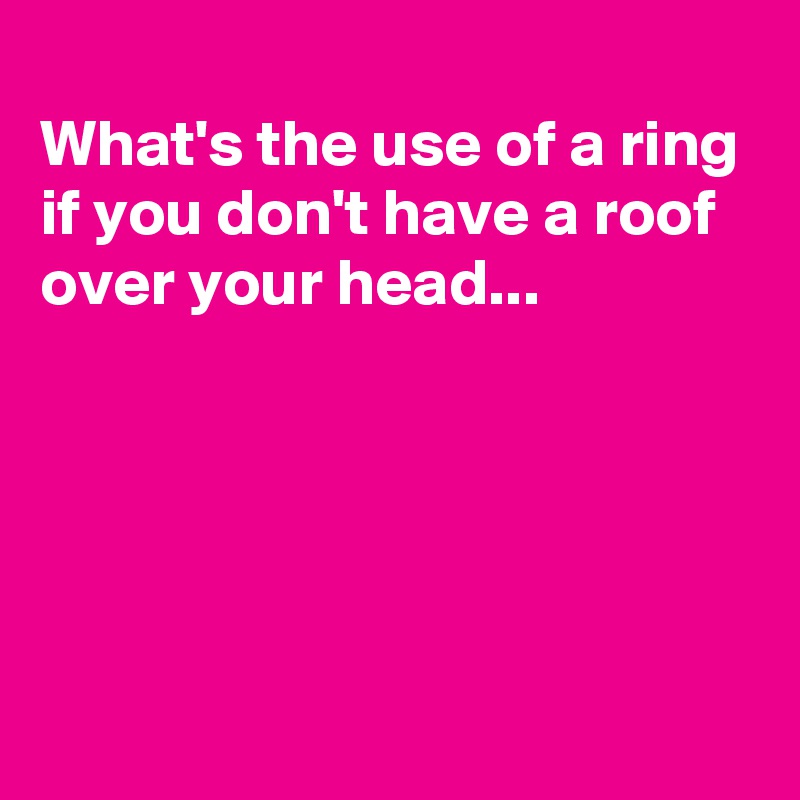
What's the use of a ring
if you don't have a roof over your head...





