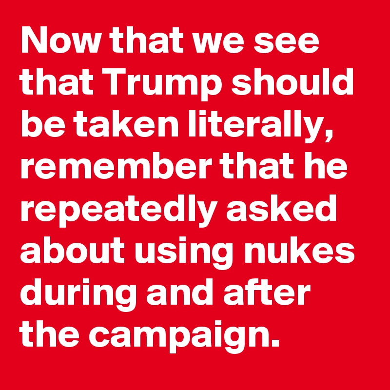 Now that we see that Trump should be taken literally, remember that he repeatedly asked about using nukes during and after the campaign.