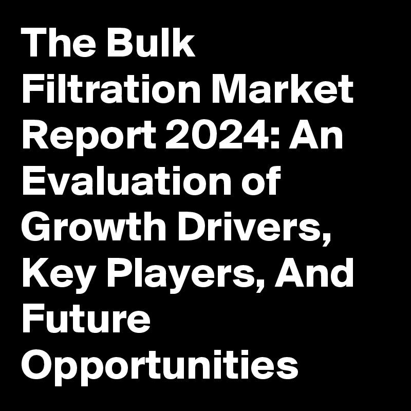 The Bulk Filtration Market Report 2024: An Evaluation of Growth Drivers, Key Players, And Future Opportunities