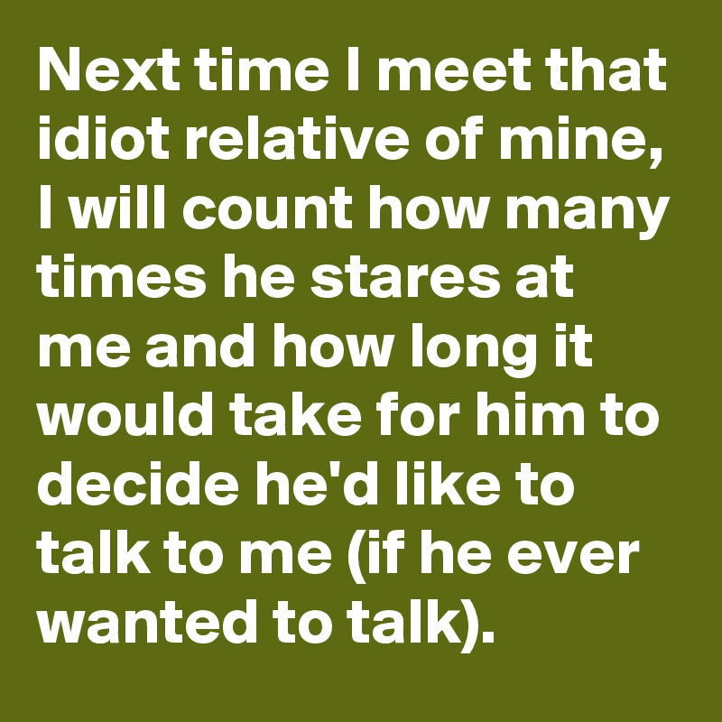 Next time I meet that idiot relative of mine, I will count how many times he stares at me and how long it would take for him to decide he'd like to talk to me (if he ever wanted to talk).