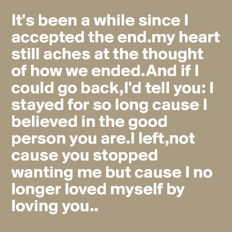 It's been a while since I accepted the end.my heart still aches at the thought of how we ended.And if I could go back,I'd tell you: I stayed for so long cause I believed in the good person you are.I left,not cause you stopped wanting me but cause I no longer loved myself by loving you..