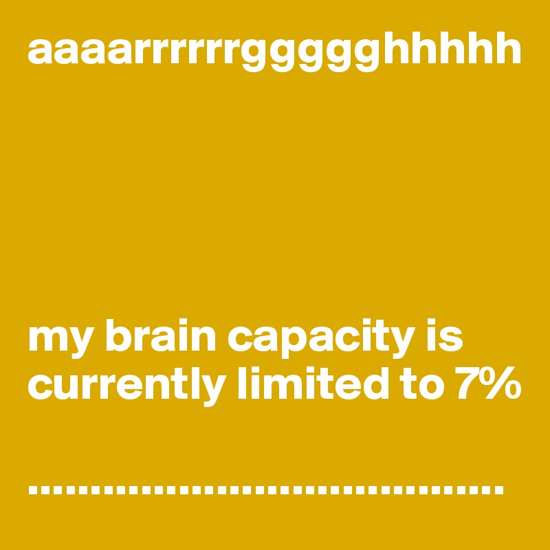 aaaarrrrrrggggghhhhh       





my brain capacity is currently limited to 7%

......................................