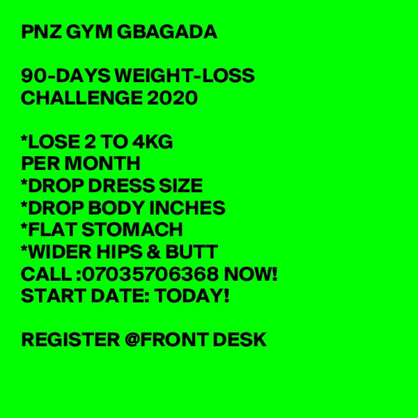 PNZ GYM GBAGADA 

90-DAYS WEIGHT-LOSS
CHALLENGE 2020

*LOSE 2 TO 4KG
PER MONTH
*DROP DRESS SIZE
*DROP BODY INCHES
*FLAT STOMACH
*WIDER HIPS & BUTT
CALL :07035706368 NOW!
START DATE: TODAY! 

REGISTER @FRONT DESK

