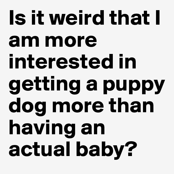 Is it weird that I am more interested in getting a puppy dog more than having an actual baby? 