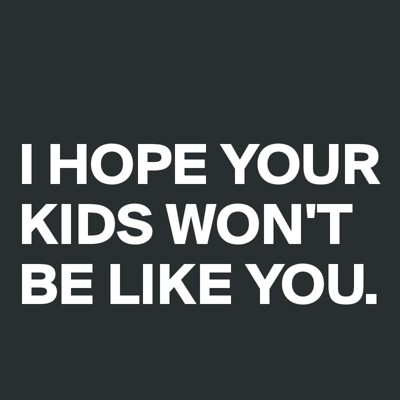 

I HOPE YOUR KIDS WON'T BE LIKE YOU.