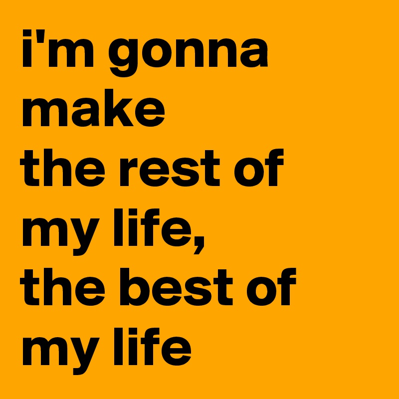 i'm gonna make
the rest of my life,
the best of my life