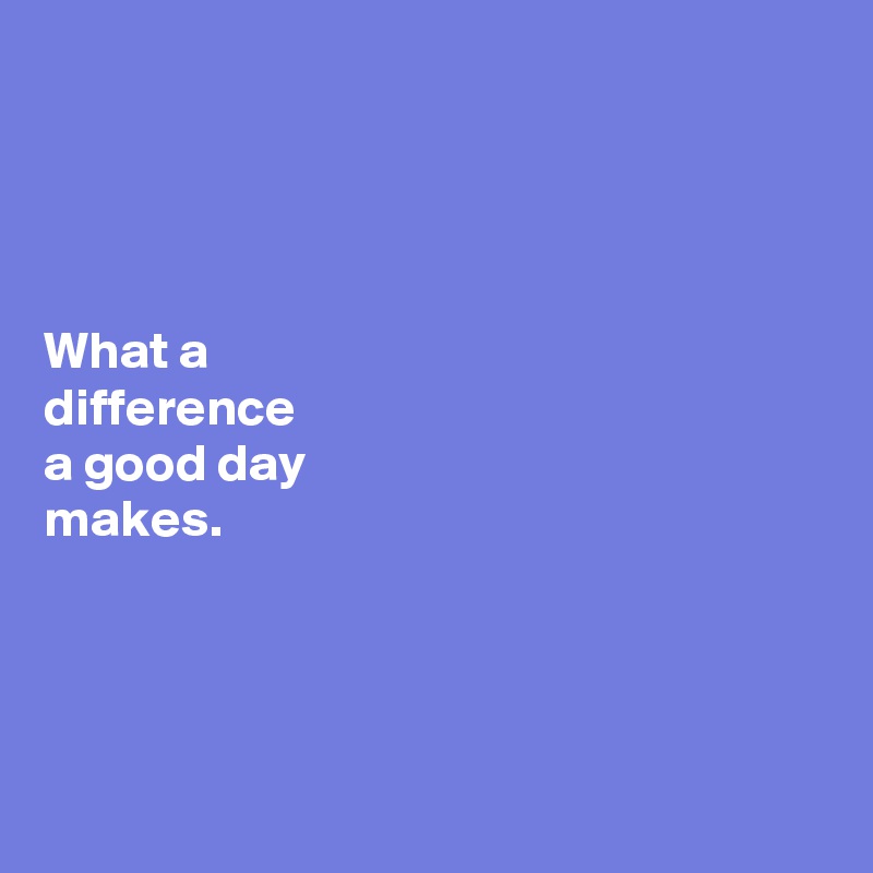 




What a 
difference 
a good day 
makes. 




