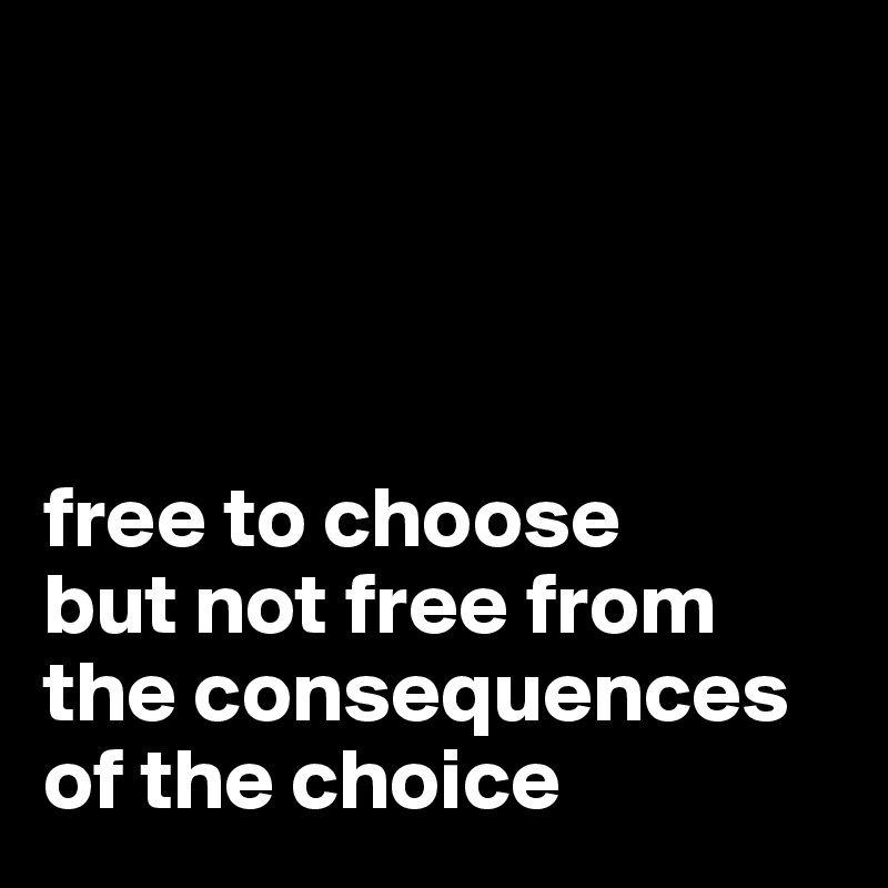 




free to choose
but not free from the consequences of the choice