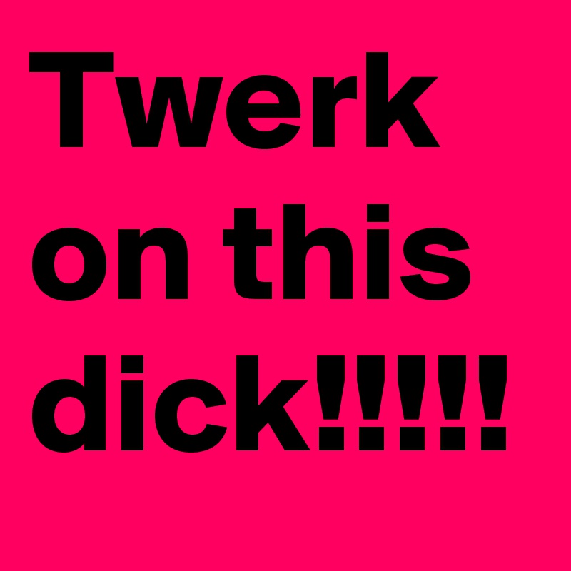 Twerk on this dick!!!!!