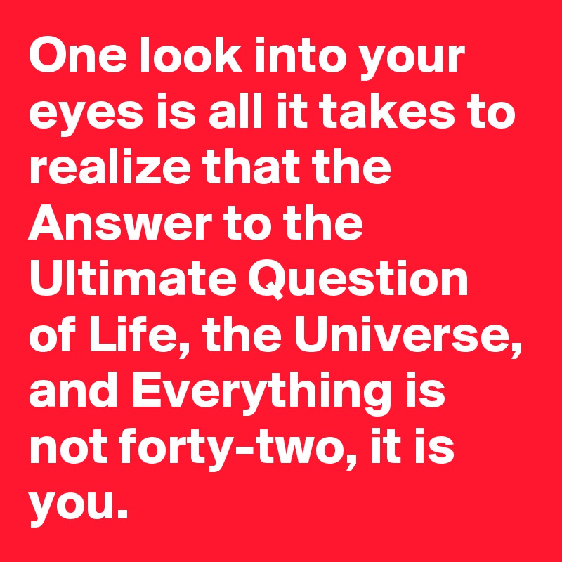 One look into your eyes is all it takes to realize that the Answer to the Ultimate Question of Life, the Universe, and Everything is not forty-two, it is you.