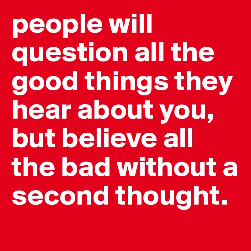 people will question all the good things they hear about you, but believe all the bad without a second thought.