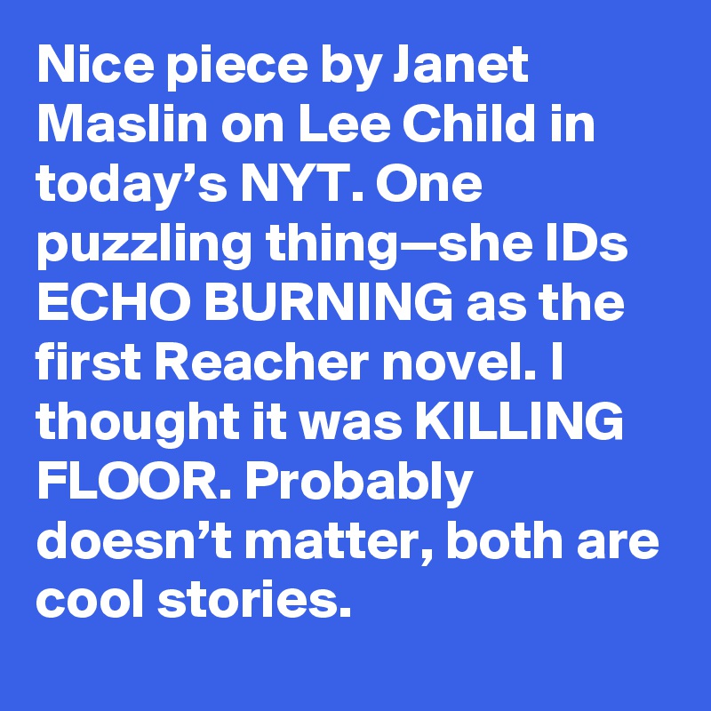 Nice piece by Janet Maslin on Lee Child in today’s NYT. One puzzling thing—she IDs ECHO BURNING as the first Reacher novel. I thought it was KILLING FLOOR. Probably doesn’t matter, both are cool stories.