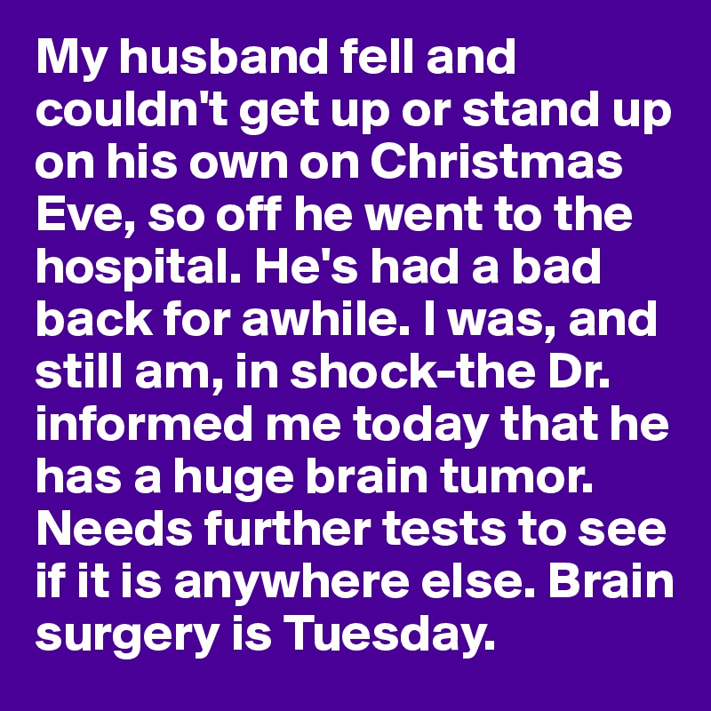 My husband fell and couldn't get up or stand up on his own on Christmas Eve, so off he went to the hospital. He's had a bad back for awhile. I was, and still am, in shock-the Dr. informed me today that he has a huge brain tumor. Needs further tests to see if it is anywhere else. Brain surgery is Tuesday.