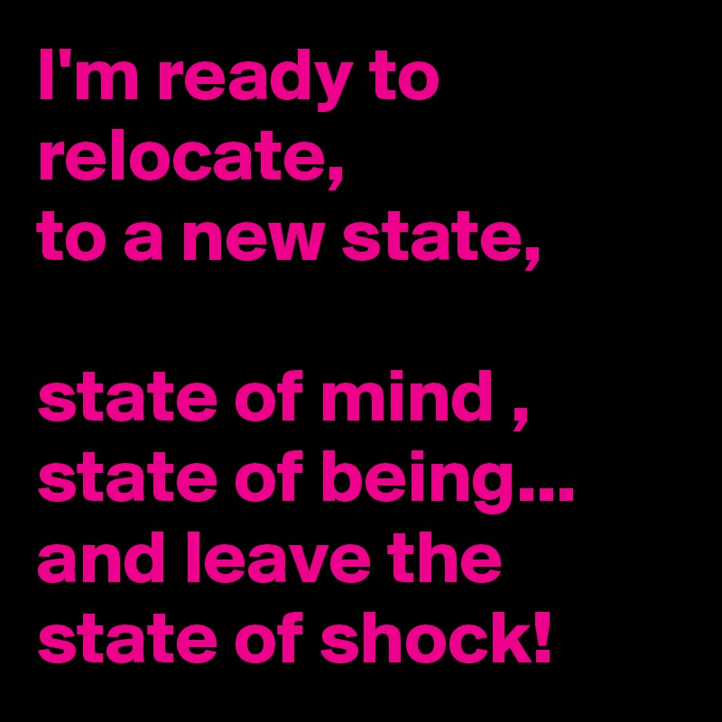 I'm ready to relocate, 
to a new state,

state of mind , state of being...
and leave the state of shock!