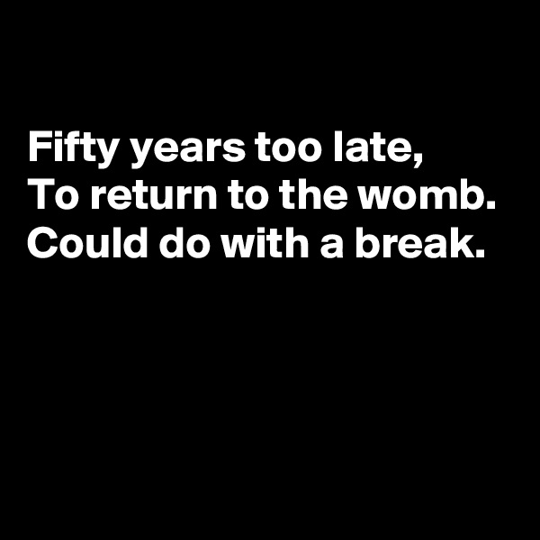 

Fifty years too late, 
To return to the womb. 
Could do with a break.




