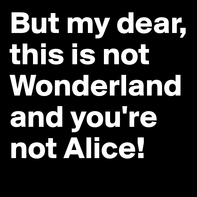 But my dear, this is not Wonderland and you're not Alice!