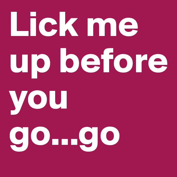 Lick me up before you go...go